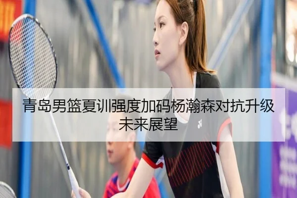 青岛男篮夏训强度加码杨瀚森对抗升级未来展望